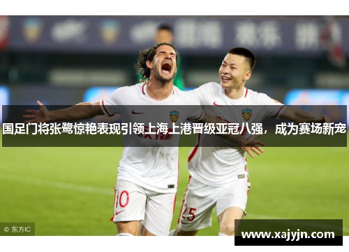 国足门将张鹭惊艳表现引领上海上港晋级亚冠八强，成为赛场新宠