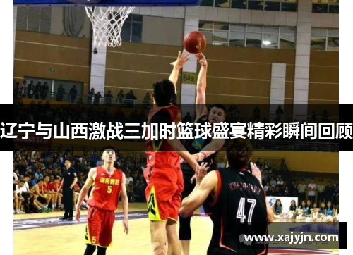 辽宁与山西激战三加时篮球盛宴精彩瞬间回顾